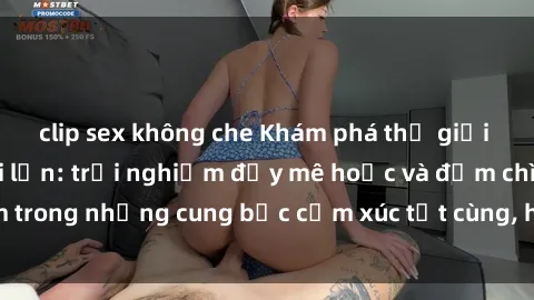 clip sex không che Khám phá thế giới mới với sex người lớn: trải nghiệm đầy mê hoặc và đắm chìm trong những cung bậc cảm xúc tột cùng, hứng khởi và cuốn hút.