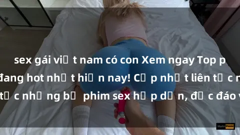 sex gái việt nam có con Xem ngay Top phim sex mới nhất đang hot nhất hiện nay! Cập nhật liên tục những bộ phim sex hấp dẫn, độc đáo và đầy kích thích.