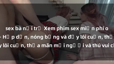 sex bà nội trợ Xem phim sex miễn phí online ngay tại đây – Hấp dẫn, nóng bỏng và đầy lôi cuốn, thỏa mãn mọi người và thú vui của bạn!