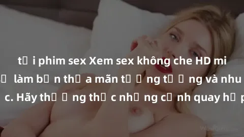 tải phim sex Xem sex không che HD miễn phí đảm bảo sẽ làm bạn thỏa mãn tưởng tượng và nhu cầu tình dục. Hãy thưởng thức những cảnh quay hấp dẫn và mãnh liệt ngay bây giờ!