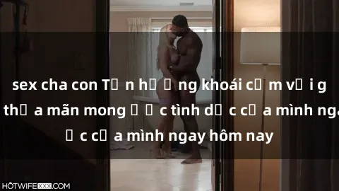 sex cha con Tận hưởng khoái cảm với gái xinh sex, thỏa mãn mong ước tình dục của mình ngay hôm nay