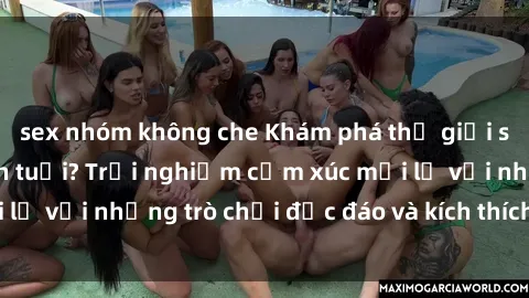 sex nhóm không che Khám phá thế giới sex trực tuyến: Hơn tuổi? Trải nghiệm cảm xúc mới lạ với những trò chơi độc đáo và kích thích người lớn