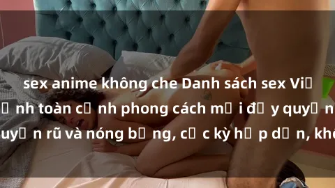 sex anime không che Danh sách sex Việt Nam không che - Ảnh toàn cảnh phong cách mới đầy quyến rũ và nóng bỏng, cực kỳ hấp dẫn, không thể bỏ qua!