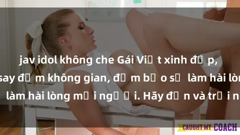jav idol không che Gái Việt xinh đẹp, nồng nàn làm tình say đắm không gian, đảm bảo sẽ làm hài lòng mọi người. Hãy đến và trải nghiệm ngay!