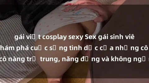 gái việt cosplay sexy Sex gái sinh viên hot nhất: Cùng khám phá cuộc sống tình dục của những cô nàng trẻ trung, năng động và không ngần ngại thử nghiệm!
