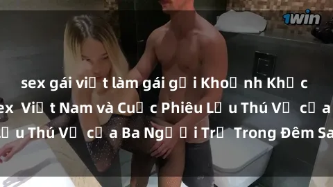 sex gái việt làm gái gọi Khoảnh Khắc Đầy Kịch Tính: Sex  Việt Nam và Cuộc Phiêu Lưu Thú Vị của Ba Người Trẻ Trong Đêm Say Đắm