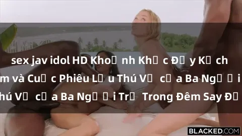 sex jav idol HD Khoảnh Khắc Đầy Kịch Tính: Sex  Việt Nam và Cuộc Phiêu Lưu Thú Vị của Ba Người Trẻ Trong Đêm Say Đắm
