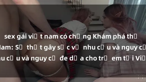 sex gái việt nam có chồng Khám phá thế giới sex loli Việt Nam: Sự thật gây sốc về nhu cầu và nguy cơ đe dọa cho trẻ em tại Việt Nam