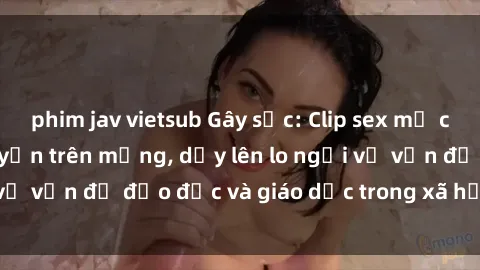 phim jav vietsub Gây sốc: Clip sex mẹ con Việt Nam lan truyền trên mạng, dấy lên lo ngại về vấn đề đạo đức và giáo dục trong xã hội hiện nay.