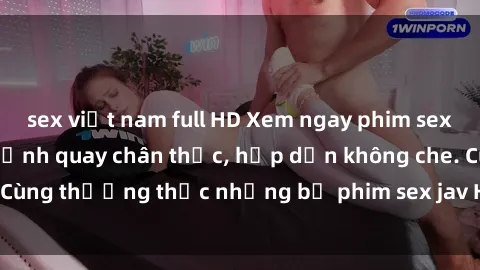 sex việt nam full HD Xem ngay phim sex jav HD với những cảnh quay chân thực, hấp dẫn không che. Cùng thưởng thức những bộ phim sex jav HD hot nhất hiện nay!