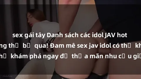 sex gái tây Danh sách các idol JAV hot nhất hiện nay không thể bỏ qua! Đam mê sex jav idol có thể khám phá ngay để thỏa mãn nhu cầu giải trí của mình!